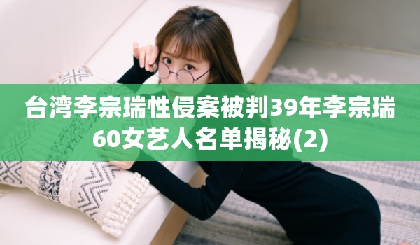 台湾李宗瑞性侵案被判39年李宗瑞60女艺人名单揭秘(2)